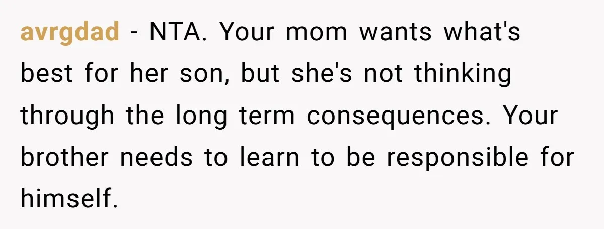 avrgdad − NTA. Your mom wants what's best for her son, but she's not thinking through the long term consequences. Your brother needs to learn to be responsible for himself.
