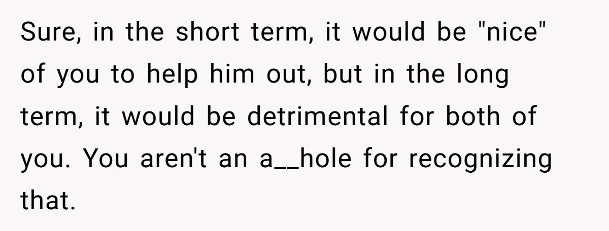 Sure, in the short term, it would be "nice" of you to help him out, but in the long term, it would be detrimental for both of you. You aren't...