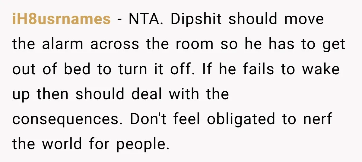 iH8usrnames − NTA. Dipshit should move the alarm across the room so he has to get out of bed to turn it off. If he fails to wake up then...