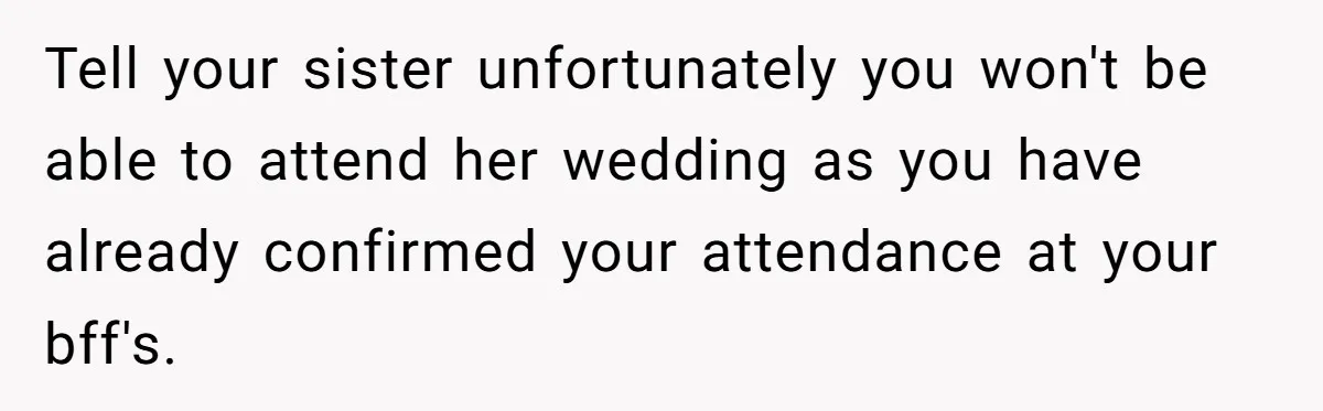 Tell your sister unfortunately you won't be able to attend her wedding as you have already confirmed your attendance at your bff's.