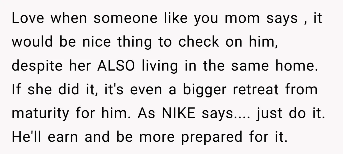 Love when someone like you mom says , it would be nice thing to check on him, despite her ALSO living in the same home. If she did it, it's...