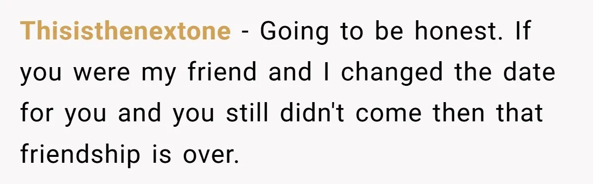 Thisisthenextone − Going to be honest. If you were my friend and I changed the date for you and you still didn't come then that friendship is over.