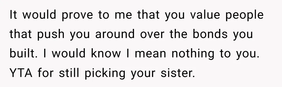 It would prove to me that you value people that push you around over the bonds you built. I would know I mean nothing to you. YTA for still picking...