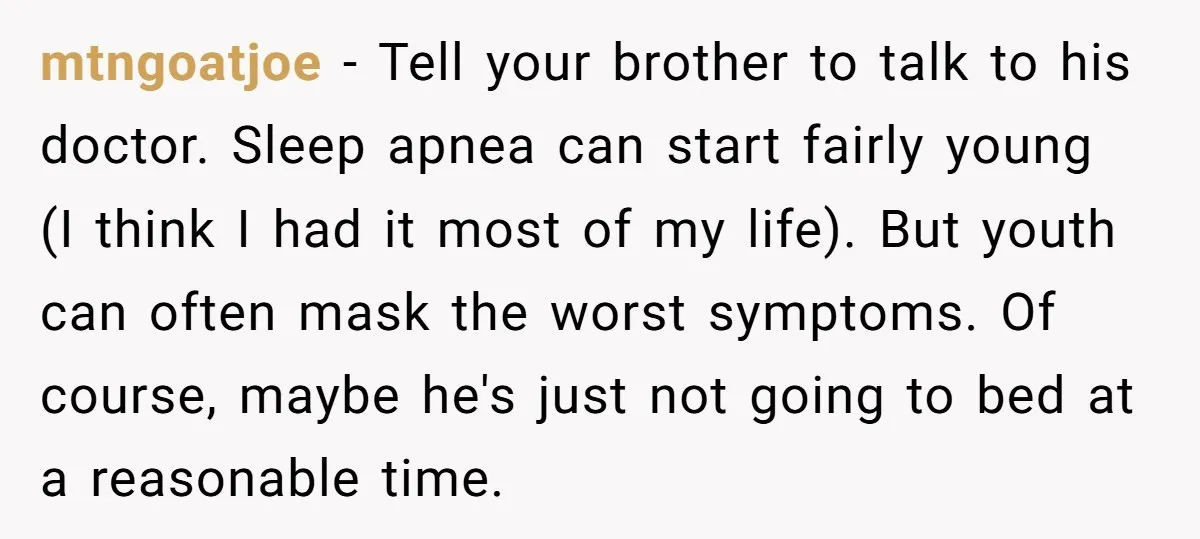 mtngoatjoe − Tell your brother to talk to his doctor. Sleep apnea can start fairly young (I think I had it most of my life). But youth can often mask...