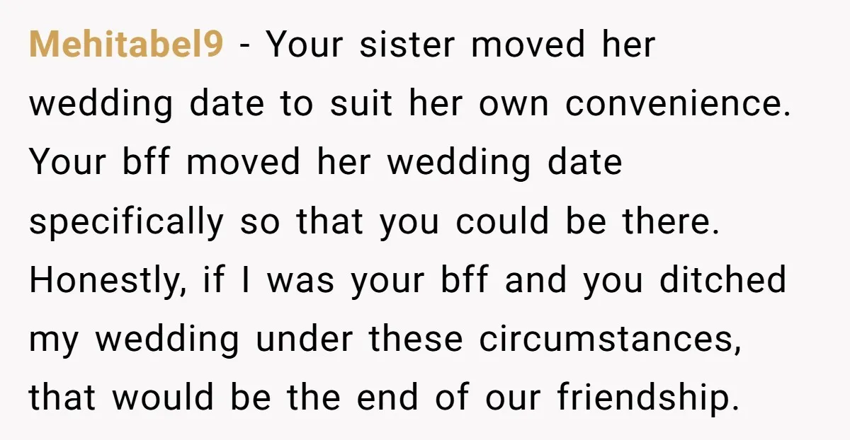 Mehitabel9 − Your sister moved her wedding date to suit her own convenience. Your bff moved her wedding date specifically so that you could be there. Honestly, if I was...