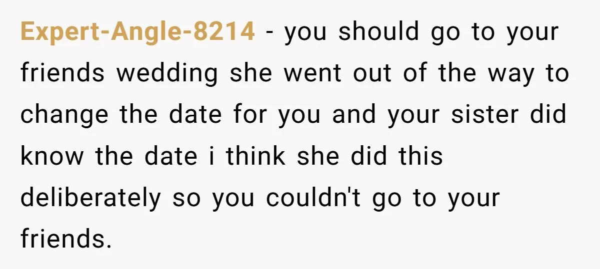 Expert-Angle-8214 − you should go to your friends wedding she went out of the way to change the date for you and your sister did know the date i think...
