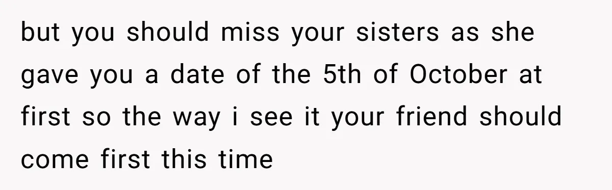 but you should miss your sisters as she gave you a date of the 5th of October at first so the way i see it your friend should come first...