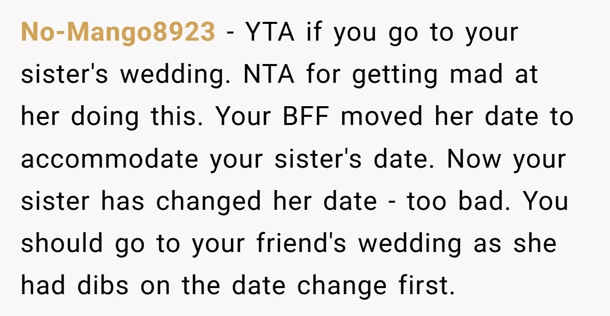 No-Mango8923 − YTA if you go to your sister's wedding. NTA for getting mad at her doing this. Your BFF moved her date to accommodate your sister's date. Now your...