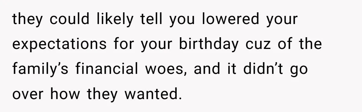they could likely tell you lowered your expectations for your birthday cuz of the family’s financial woes, and it didn’t go over how they wanted.