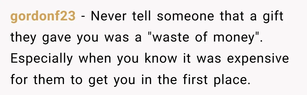 gordonf23 − Never tell someone that a gift they gave you was a "waste of money". Especially when you know it was expensive for them to get you in the...