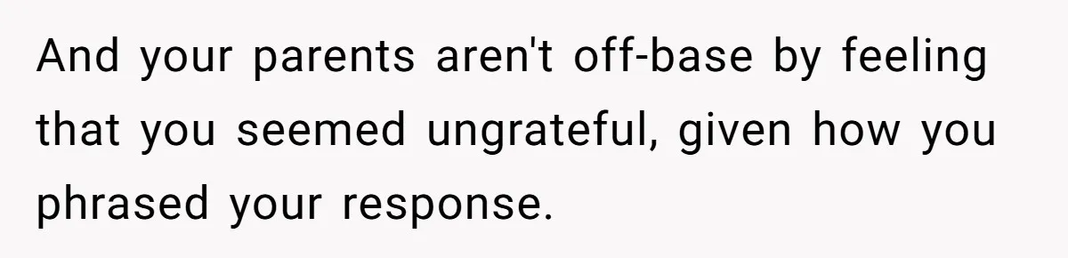And your parents aren't off-base by feeling that you seemed ungrateful, given how you phrased your response.