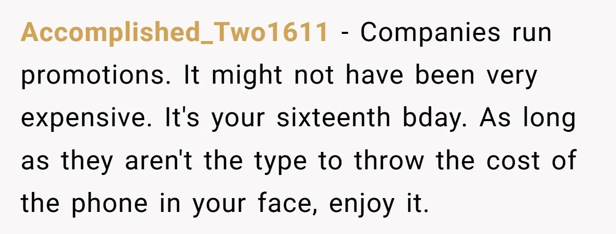 Accomplished_Two1611 − Companies run promotions. It might not have been very expensive. It's your sixteenth bday. As long as they aren't the type to throw the cost of the phone...