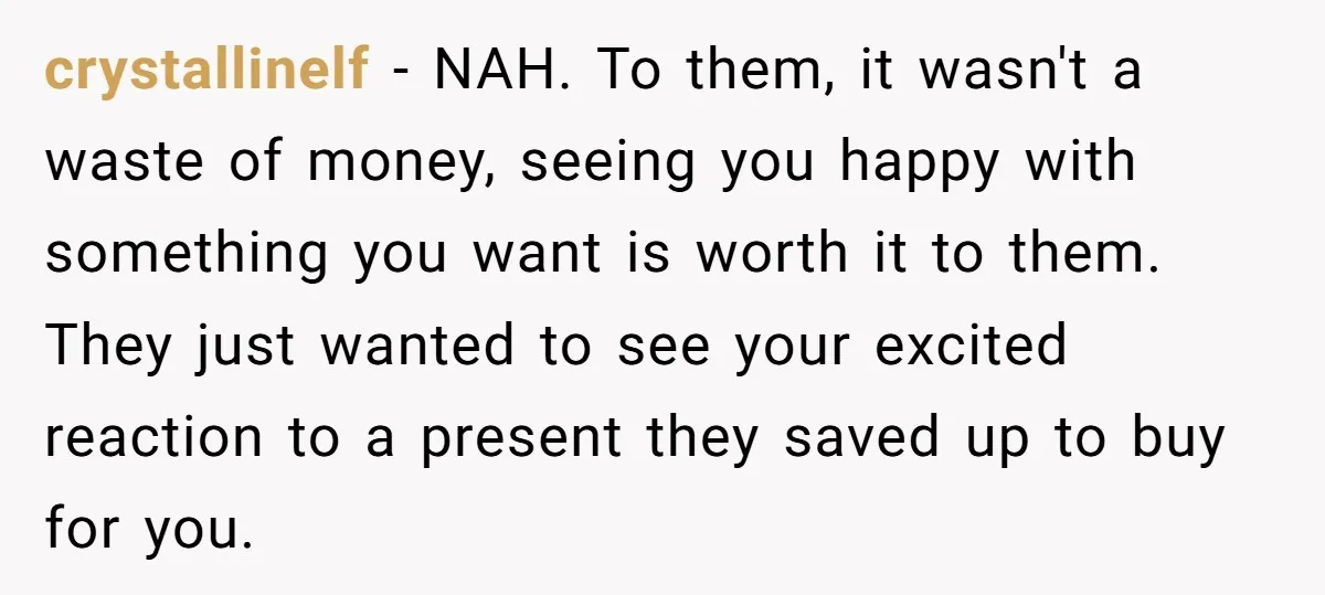 crystallinelf − NAH. To them, it wasn't a waste of money, seeing you happy with something you want is worth it to them. They just wanted to see your excited...