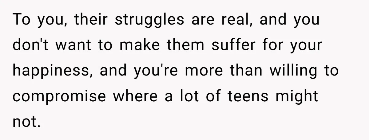 To you, their struggles are real, and you don't want to make them suffer for your happiness, and you're more than willing to compromise where a lot of teens might...