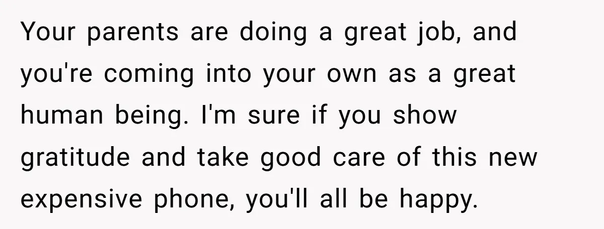 Your parents are doing a great job, and you're coming into your own as a great human being. I'm sure if you show gratitude and take good care of this...