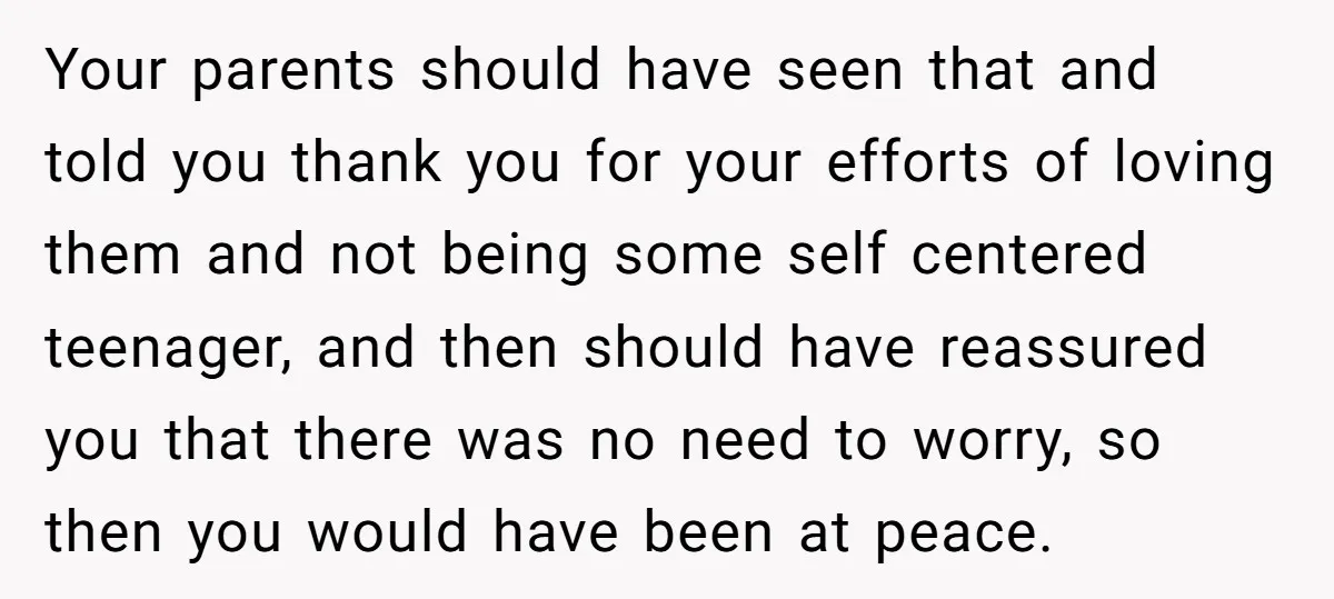 Your parents should have seen that and told you thank you for your efforts of loving them and not being some self centered teenager, and then should have reassured you...