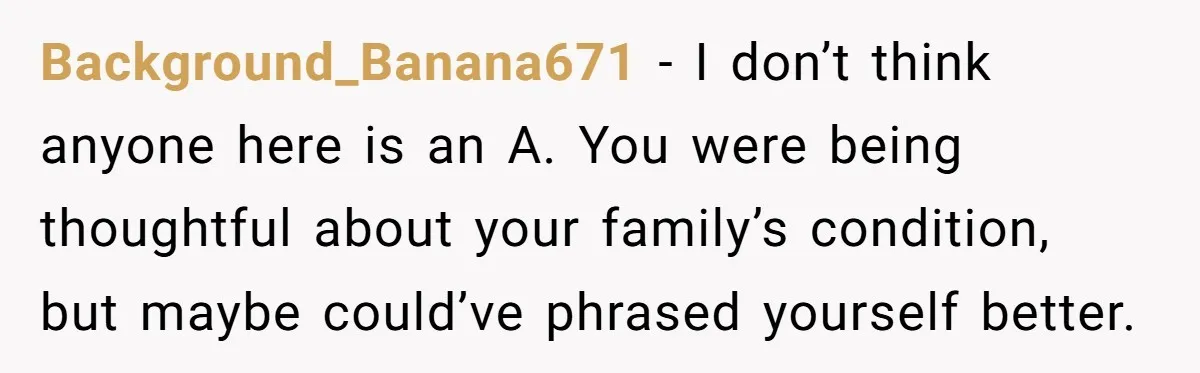 Background_Banana671 − I don’t think anyone here is an A. You were being thoughtful about your family’s condition, but maybe could’ve phrased yourself better.