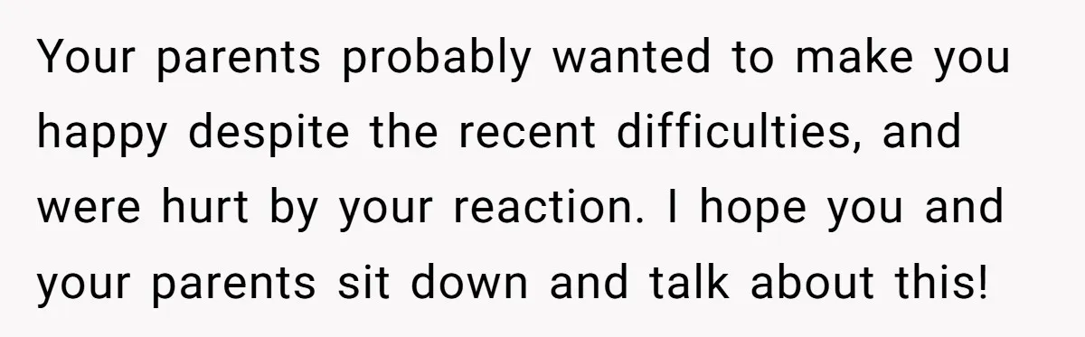 Your parents probably wanted to make you happy despite the recent difficulties, and were hurt by your reaction. I hope you and your parents sit down and talk about this!