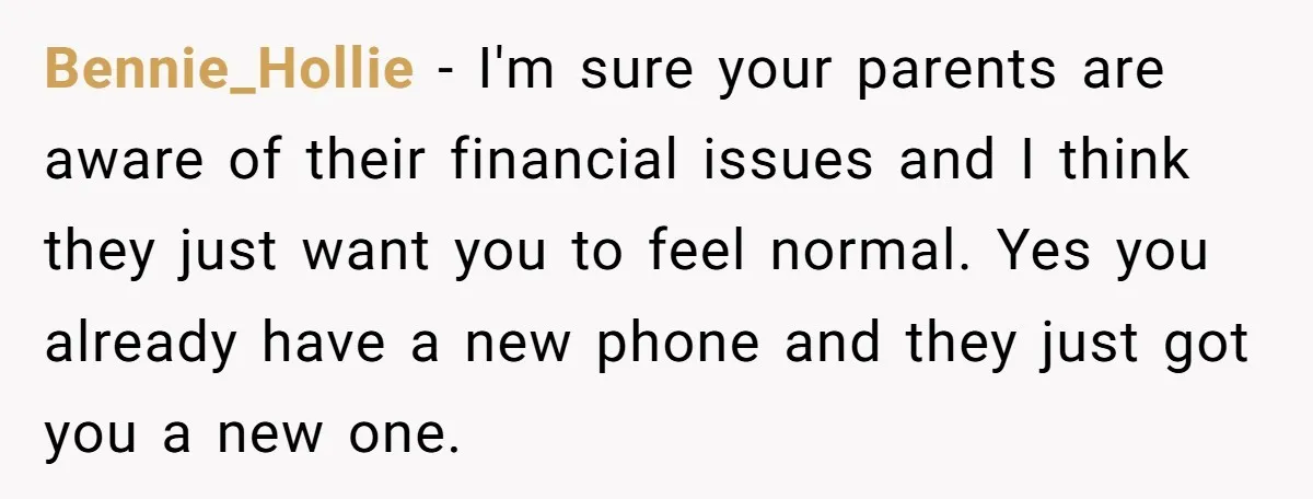 Bennie_Hollie − I'm sure your parents are aware of their financial issues and I think they just want you to feel normal. Yes you already have a new phone and...