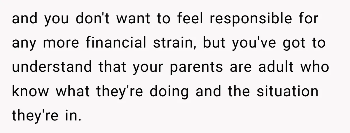 and you don't want to feel responsible for any more financial strain, but you've got to understand that your parents are adult who know what they're doing and the situation...