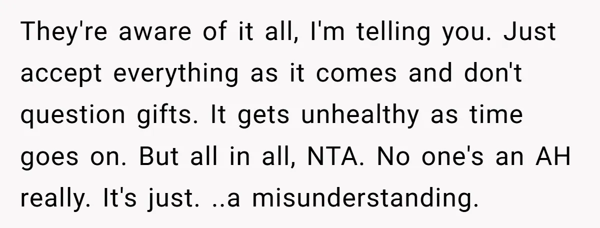 They're aware of it all, I'm telling you. Just accept everything as it comes and don't question gifts. It gets unhealthy as time goes on. But all in all, NTA....