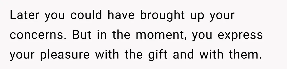 Later you could have brought up your concerns. But in the moment, you express your pleasure with the gift and with them.