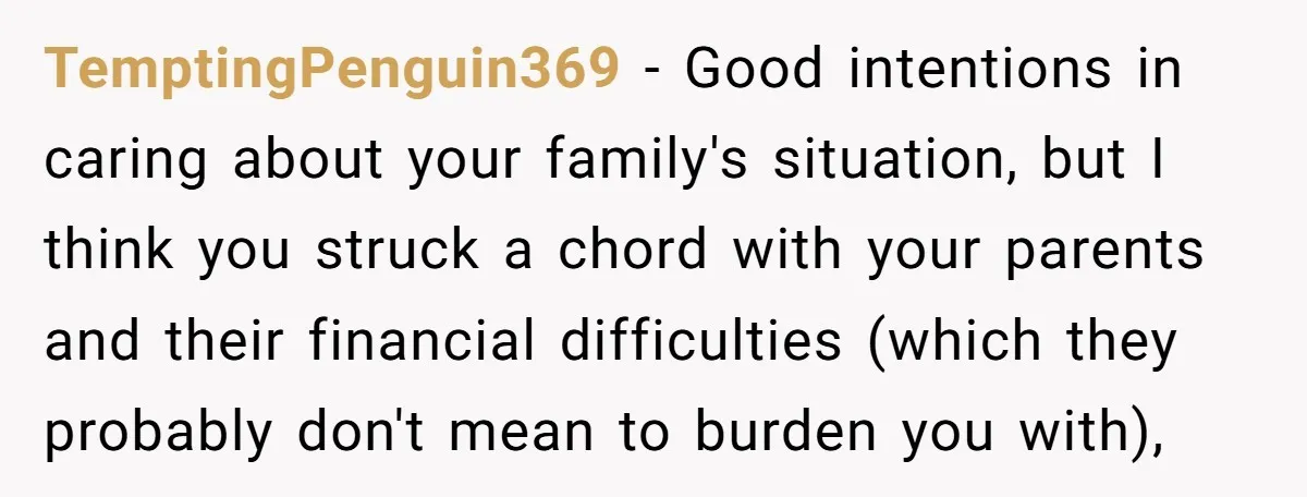 TemptingPenguin369 − Good intentions in caring about your family's situation, but I think you struck a chord with your parents and their financial difficulties (which they probably don't mean to...
