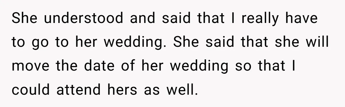 She understood and said that I really have to go to her wedding. She said that she will move the date of her wedding so that I could attend hers...
