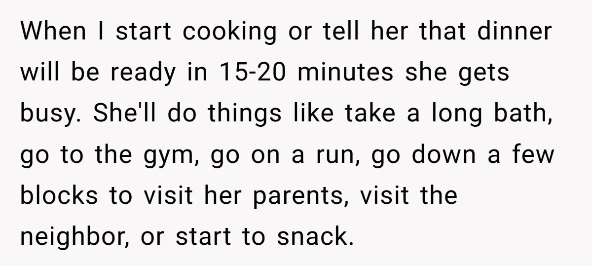 When I start cooking or tell her that dinner will be ready in 15-20 minutes she gets busy. She'll do things like take a long bath, go to the gym,...
