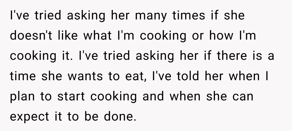 I've tried asking her many times if she doesn't like what I'm cooking or how I'm cooking it. I've tried asking her if there is a time she wants to...
