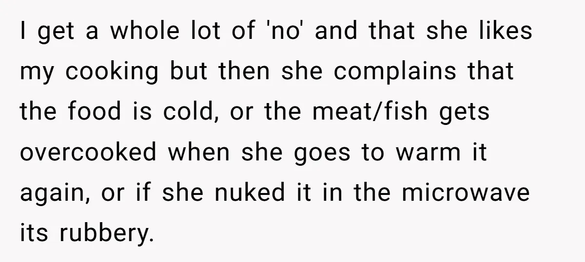 I get a whole lot of 'no' and that she likes my cooking but then she complains that the food is cold, or the meat/fish gets overcooked when she goes...