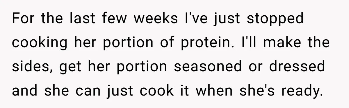 For the last few weeks I've just stopped cooking her portion of protein. I'll make the sides, get her portion seasoned or dressed and she can just cook it when...