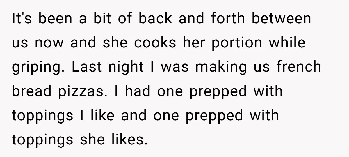 It's been a bit of back and forth between us now and she cooks her portion while griping. Last night I was making us french bread pizzas. I had one...
