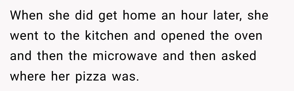 When she did get home an hour later, she went to the kitchen and opened the oven and then the microwave and then asked where her pizza was.