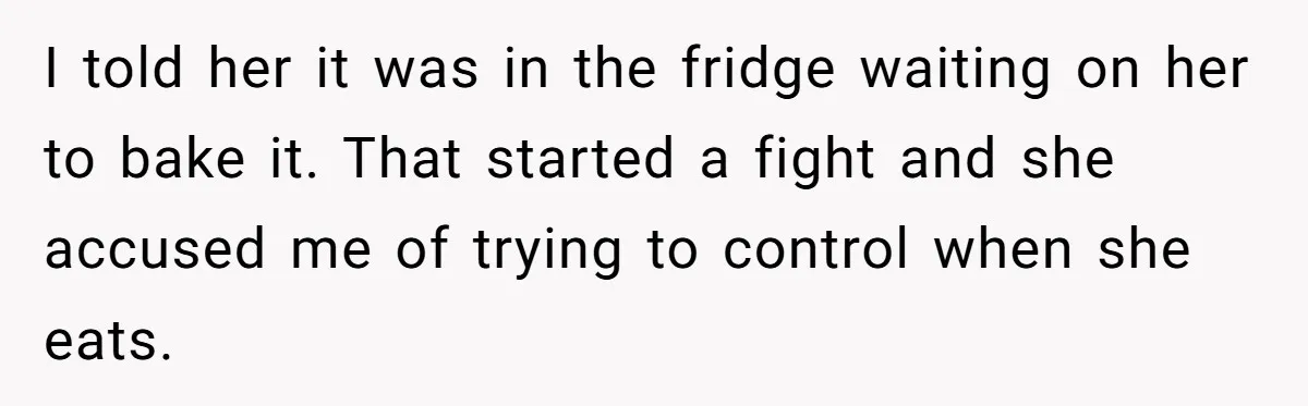 I told her it was in the fridge waiting on her to bake it. That started a fight and she accused me of trying to control when she eats.