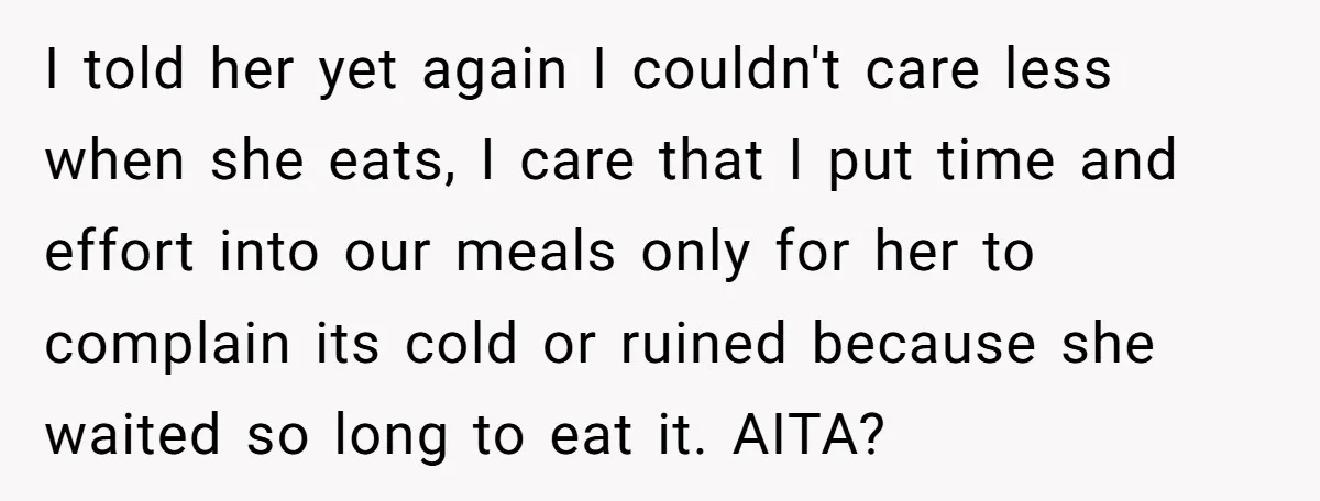 I told her yet again I couldn't care less when she eats, I care that I put time and effort into our meals only for her to complain its cold...