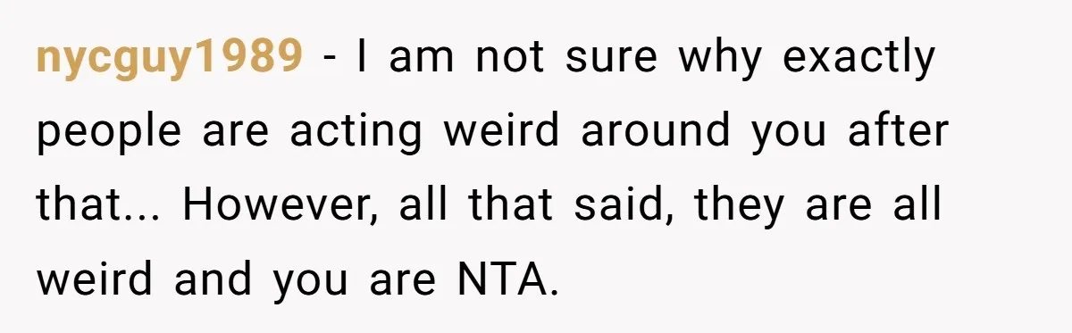 nycguy1989 − I am not sure why exactly people are acting weird around you after that... However, all that said, they are all weird and you are NTA.