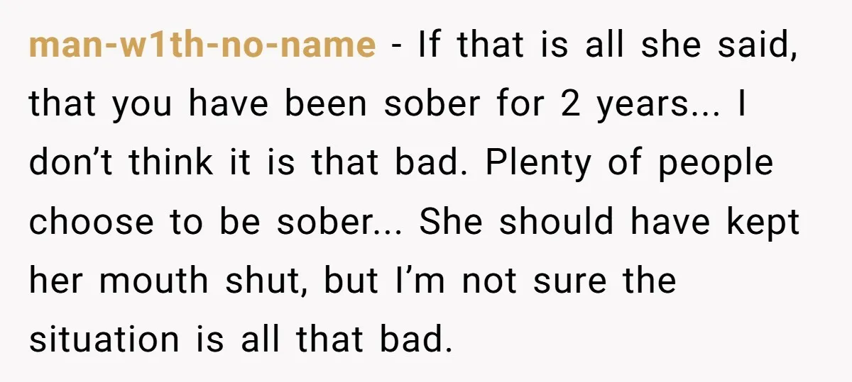 man-w1th-no-name − If that is all she said, that you have been sober for 2 years... I don’t think it is that bad. Plenty of people choose to be sober......