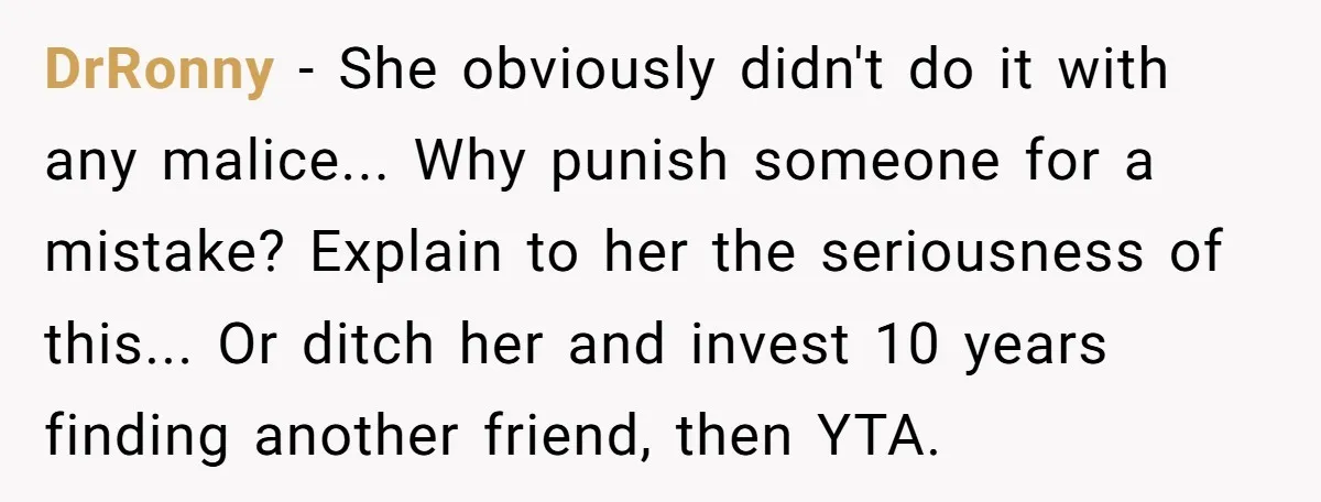 DrRonny − She obviously didn't do it with any malice... Why punish someone for a mistake? Explain to her the seriousness of this... Or ditch her and invest 10 years...