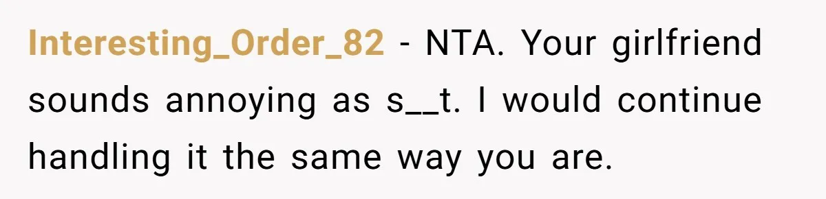 Interesting_Order_82 − NTA. Your girlfriend sounds annoying as s__t. I would continue handling it the same way you are.