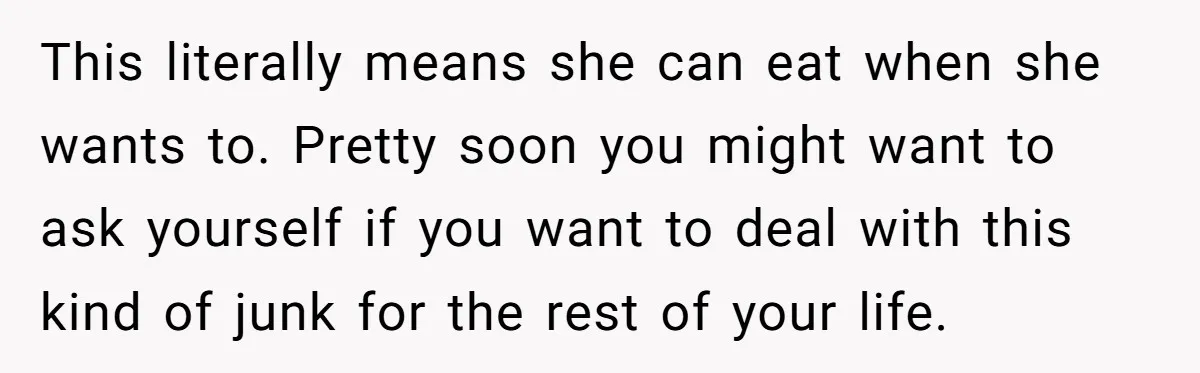 This literally means she can eat when she wants to. Pretty soon you might want to ask yourself if you want to deal with this kind of junk for the...