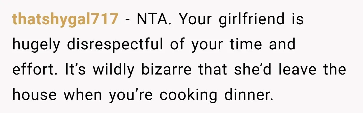 thatshygal717 − NTA. Your girlfriend is hugely disrespectful of your time and effort. It’s wildly bizarre that she’d leave the house when you’re cooking dinner.