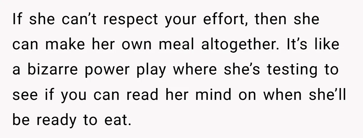 If she can’t respect your effort, then she can make her own meal altogether. It’s like a bizarre power play where she’s testing to see if you can read her...