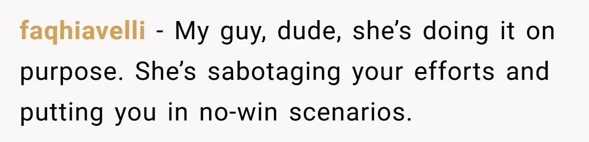 faqhiavelli − My guy, dude, she’s doing it on purpose. She’s sabotaging your efforts and putting you in no-win scenarios.
