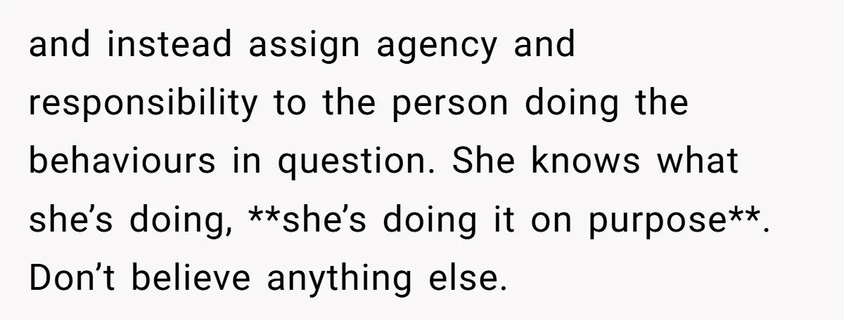 and instead assign agency and responsibility to the person doing the behaviours in question. She knows what she’s doing, **she’s doing it on purpose**. Don’t believe anything else.