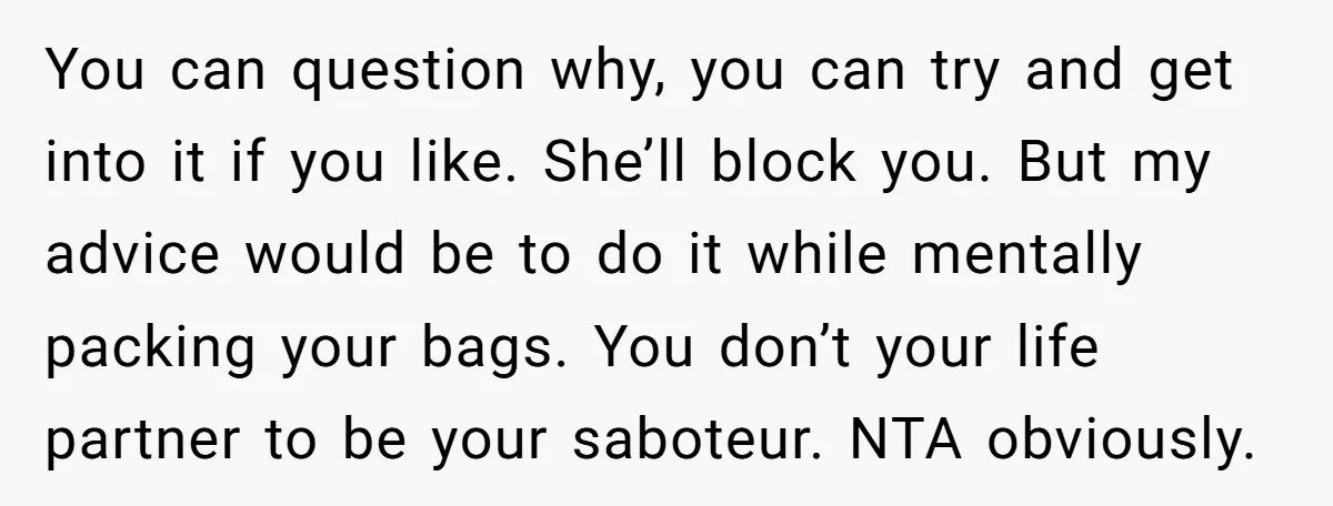 You can question why, you can try and get into it if you like. She’ll block you. But my advice would be to do it while mentally packing your bags....