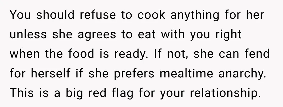You should refuse to cook anything for her unless she agrees to eat with you right when the food is ready. If not, she can fend for herself if she...