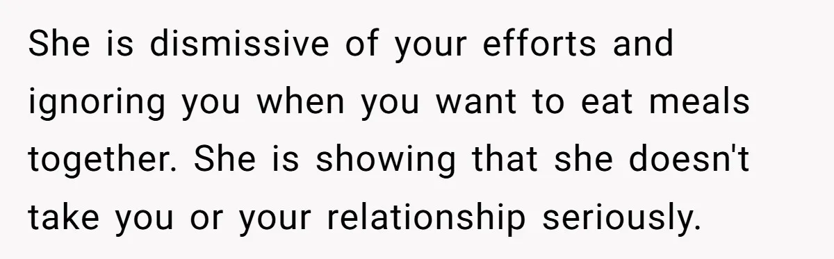 She is dismissive of your efforts and ignoring you when you want to eat meals together. She is showing that she doesn't take you or your relationship seriously.
