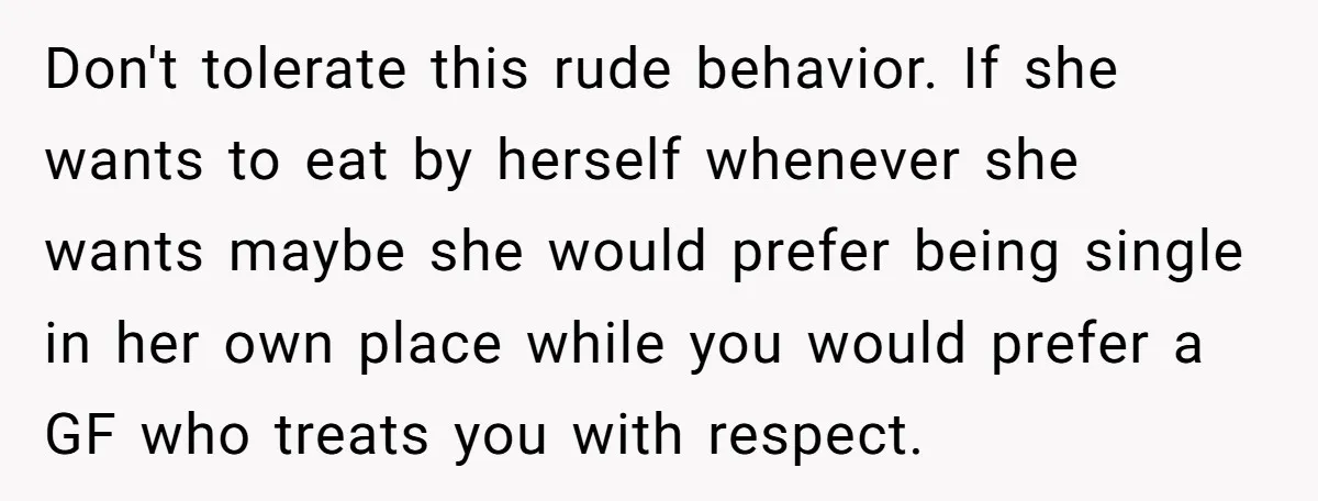 Don't tolerate this rude behavior. If she wants to eat by herself whenever she wants maybe she would prefer being single in her own place while you would prefer a...