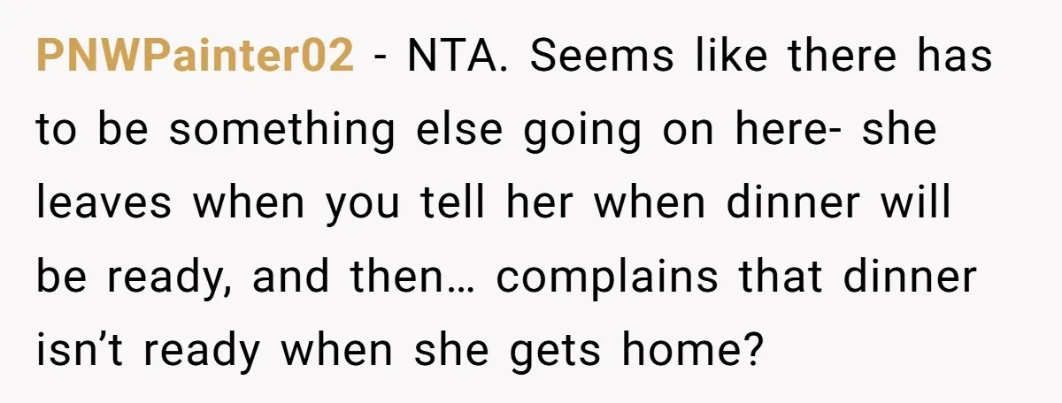 PNWPainter02 − NTA. Seems like there has to be something else going on here- she leaves when you tell her when dinner will be ready, and then… complains that dinner...